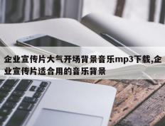 企业宣传片大气开场背景音乐mp3下载,企业宣传片适合用的音乐背景