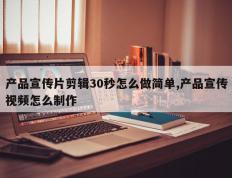 产品宣传片剪辑30秒怎么做简单,产品宣传视频怎么制作