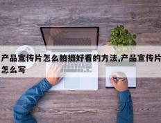 产品宣传片怎么拍摄好看的方法,产品宣传片怎么写