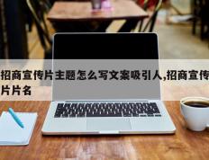 招商宣传片主题怎么写文案吸引人,招商宣传片片名