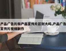 产品广告片和产品宣传片区别大吗,产品广告宣传片视频制作