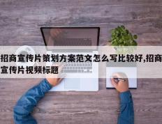 招商宣传片策划方案范文怎么写比较好,招商宣传片视频标题