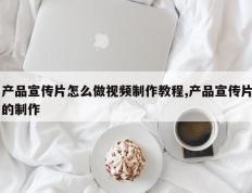 产品宣传片怎么做视频制作教程,产品宣传片的制作
