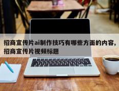 招商宣传片ai制作技巧有哪些方面的内容,招商宣传片视频标题
