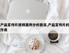 产品宣传片视频案例分析题目,产品宣传片的作用