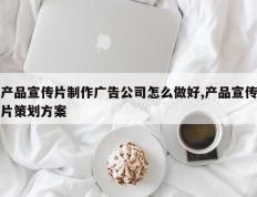 产品宣传片制作广告公司怎么做好,产品宣传片策划方案