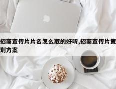 招商宣传片片名怎么取的好听,招商宣传片策划方案