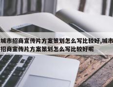 城市招商宣传片方案策划怎么写比较好,城市招商宣传片方案策划怎么写比较好呢