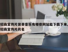 招商宣传片背景音乐有哪些网站能下载下来,招商宣传片片名
