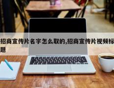 招商宣传片名字怎么取的,招商宣传片视频标题