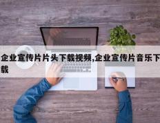 企业宣传片片头下载视频,企业宣传片音乐下载