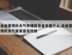 企业宣传片大气开场背景音乐是什么,企业宣传片大气背景音乐欢快