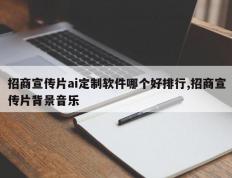 招商宣传片ai定制软件哪个好排行,招商宣传片背景音乐