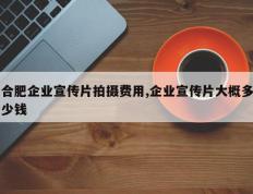 合肥企业宣传片拍摄费用,企业宣传片大概多少钱