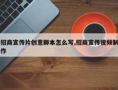 招商宣传片创意脚本怎么写,招商宣传视频制作