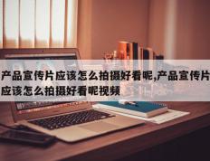 产品宣传片应该怎么拍摄好看呢,产品宣传片应该怎么拍摄好看呢视频