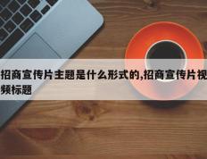 招商宣传片主题是什么形式的,招商宣传片视频标题