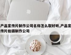 产品宣传片制作公司名称怎么取好听,产品宣传片拍摄制作公司