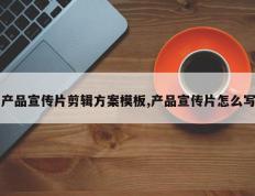 产品宣传片剪辑方案模板,产品宣传片怎么写
