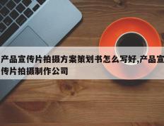 产品宣传片拍摄方案策划书怎么写好,产品宣传片拍摄制作公司