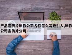 产品宣传片制作公司名称怎么写吸引人,制作公司宣传片公司