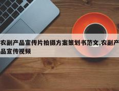 农副产品宣传片拍摄方案策划书范文,农副产品宣传视频