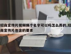 招商宣传片视频换个名字可以吗怎么弄的,招商宣传片包含的要素