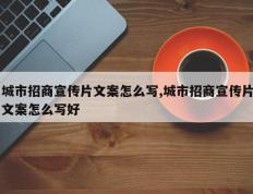 城市招商宣传片文案怎么写,城市招商宣传片文案怎么写好