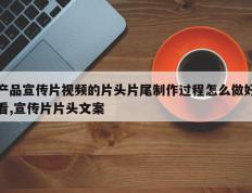 产品宣传片视频的片头片尾制作过程怎么做好看,宣传片片头文案