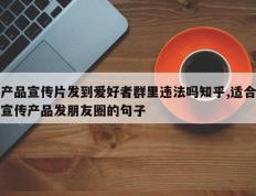 产品宣传片发到爱好者群里违法吗知乎,适合宣传产品发朋友圈的句子