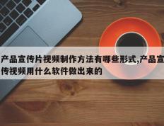 产品宣传片视频制作方法有哪些形式,产品宣传视频用什么软件做出来的