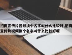 招商宣传片视频换个名字叫什么比较好,招商宣传片视频换个名字叫什么比较好呢