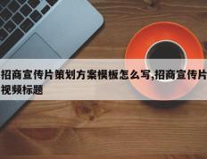 招商宣传片策划方案模板怎么写,招商宣传片视频标题