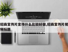 招商宣传片宣传什么比较好做,招商宣传片视频标题