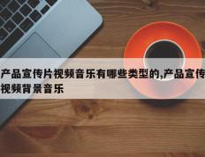 产品宣传片视频音乐有哪些类型的,产品宣传视频背景音乐
