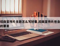 招商宣传片主题怎么写好看,招商宣传片包含的要素
