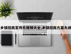 乡镇招商宣传片视频大全,乡镇招商方案大纲