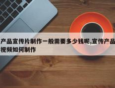 产品宣传片制作一般需要多少钱呢,宣传产品视频如何制作