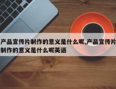 产品宣传片制作的意义是什么呢,产品宣传片制作的意义是什么呢英语