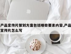 产品宣传片策划方案包括哪些要素内容,产品宣传片怎么写