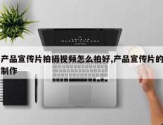 产品宣传片拍摄视频怎么拍好,产品宣传片的制作