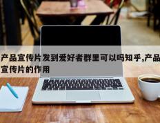 产品宣传片发到爱好者群里可以吗知乎,产品宣传片的作用