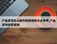 产品宣传片ai制作教程视频大全免费,产品宣传创意视频