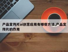 产品宣传片ai创意应用有哪些方法,产品宣传片的作用