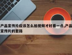 产品宣传片应该怎么拍视频才好看一点,产品宣传片的套路