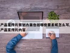 产品宣传片策划方案包括哪些要素呢怎么写,产品宣传片内容
