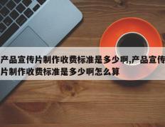 产品宣传片制作收费标准是多少啊,产品宣传片制作收费标准是多少啊怎么算