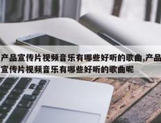 产品宣传片视频音乐有哪些好听的歌曲,产品宣传片视频音乐有哪些好听的歌曲呢