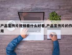 产品宣传片视频看什么好看,产品宣传片的作用