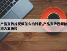 产品宣传片视频怎么拍好看,产品宣传视频拍摄方案流程